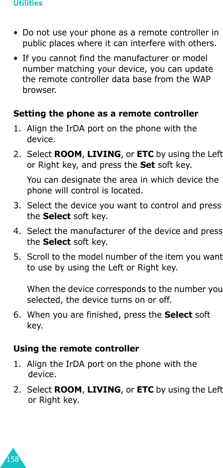 Utilities158• Do not use your phone as a remote controller in public places where it can interfere with others.• If you cannot find the manufacturer or model number matching your device, you can update the remote controller data base from the WAP browser.Setting the phone as a remote controller1. Align the IrDA port on the phone with the device.2. Select ROOM, LIVING, or ETC by using the Left or Right key, and press the Set soft key.You can designate the area in which device the phone will control is located.3. Select the device you want to control and press the Select soft key.4. Select the manufacturer of the device and press the Select soft key.5. Scroll to the model number of the item you want to use by using the Left or Right key. When the device corresponds to the number you selected, the device turns on or off.6. When you are finished, press the Select soft key.Using the remote controller1. Align the IrDA port on the phone with the device.2. Select ROOM, LIVING, or ETC by using the Left or Right key.