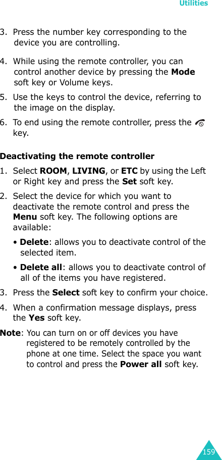 Utilities1593. Press the number key corresponding to the device you are controlling.4. While using the remote controller, you can control another device by pressing the Mode soft key or Volume keys.5. Use the keys to control the device, referring to the image on the display.6. To end using the remote controller, press the   key.Deactivating the remote controller1. Select ROOM, LIVING, or ETC by using the Left or Right key and press the Set soft key.2. Select the device for which you want to deactivate the remote control and press the Menu soft key. The following options are available: • Delete: allows you to deactivate control of the selected item.• Delete all: allows you to deactivate control of all of the items you have registered.3. Press the Select soft key to confirm your choice.4. When a confirmation message displays, press the Yes soft key.Note: You can turn on or off devices you have registered to be remotely controlled by the phone at one time. Select the space you want to control and press the Power all soft key.