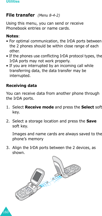 Utilities160File transfer  (Menu 8-4-2)Using this menu, you can send or receive Phonebook entries or name cards.Notes: • For optimal communication, the IrDA ports between the 2 phones should be within close range of each other.• If the phones use conflicting IrDA protocol types, the IrDA ports may not work properly.• If you are interrupted by an incoming call while transferring data, the data transfer may be interrupted.Receiving dataYou can receive data from another phone through the IrDA ports.1. Select Receive mode and press the Select soft key.2. Select a storage location and press the Save soft key.Images and name cards are always saved to the phone’s memory3. Align the IrDA ports between the 2 devices, as shown.