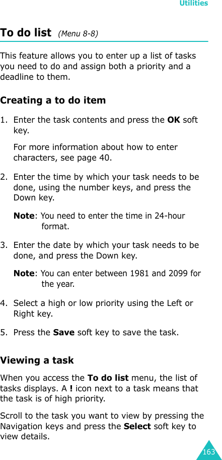 Utilities163To do list  (Menu 8-8)This feature allows you to enter up a list of tasks you need to do and assign both a priority and a deadline to them.Creating a to do item1. Enter the task contents and press the OK soft key.For more information about how to enter characters, see page 40.2. Enter the time by which your task needs to be done, using the number keys, and press the Down key.Note: You need to enter the time in 24-hour format.3. Enter the date by which your task needs to be done, and press the Down key.Note: You can enter between 1981 and 2099 for the year.4. Select a high or low priority using the Left or Right key.5. Press the Save soft key to save the task.Viewing a taskWhen you access the To do list menu, the list of tasks displays. A ! icon next to a task means that the task is of high priority.Scroll to the task you want to view by pressing the Navigation keys and press the Select soft key to view details.