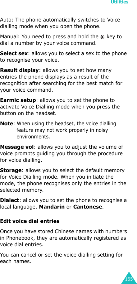 Utilities165Auto: The phone automatically switches to Voice dialling mode when you open the phone.Manual: You need to press and hold the  key to dial a number by your voice command.Select sex: allows you to select a sex to the phone to recognise your voice.Result display: allows you to set how many entries the phone displays as a result of the recognition after searching for the best match for your voice command.Earmic setup: allows you to set the phone to activate Voice Dialling mode when you press the button on the headset.Note: When using the headset, the voice dialling feature may not work properly in noisy environments.Message vol: allows you to adjust the volume of voice prompts guiding you through the procedure for voice dialling.Storage: allows you to select the default memory for Voice Dialling mode. When you initiate the mode, the phone recognises only the entries in the selected memory.Dialect: allows you to set the phone to recognise a local language, Mandarin or Cantonese.Edit voice dial entries Once you have stored Chinese names with numbers in Phonebook, they are automatically registered as voice dial entries.You can cancel or set the voice dialling setting for each names. 