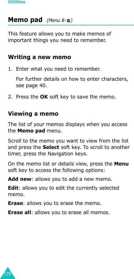 Utilities170Memo pad  (Menu 8- )This feature allows you to make memos of important things you need to remember.Writing a new memo1. Enter what you need to remember.For further details on how to enter characters, see page 40.2. Press the OK soft key to save the memo.Viewing a memoThe list of your memos displays when you access the Memo pad menu. Scroll to the memo you want to view from the list and press the Select soft key. To scroll to another timer, press the Navigation keys. On the memo list or details view, press the Menu soft key to access the following options:Add new: allows you to add a new memo.Edit: allows you to edit the currently selected memo.Erase: allows you to erase the memo. Erase all: allows you to erase all memos.