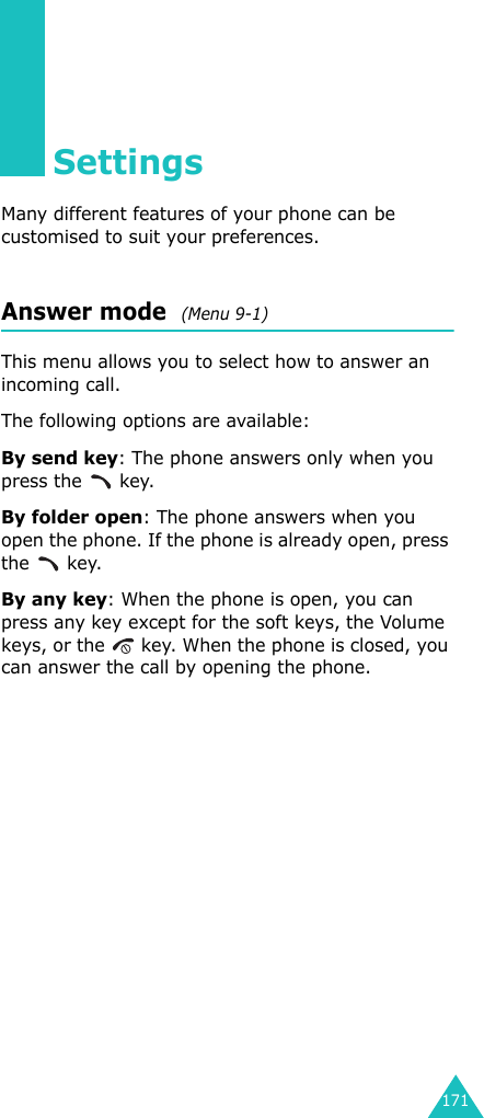 171SettingsMany different features of your phone can be customised to suit your preferences.Answer mode  (Menu 9-1)This menu allows you to select how to answer an incoming call.The following options are available:By send key: The phone answers only when you press the   key.By folder open: The phone answers when you open the phone. If the phone is already open, press the  key.By any key: When the phone is open, you can press any key except for the soft keys, the Volume keys, or the   key. When the phone is closed, you can answer the call by opening the phone.