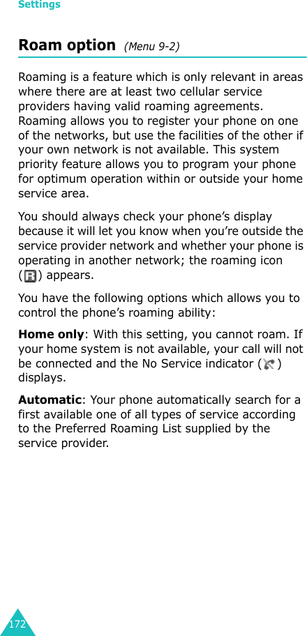 Settings172Roam option  (Menu 9-2)Roaming is a feature which is only relevant in areas where there are at least two cellular service providers having valid roaming agreements. Roaming allows you to register your phone on one of the networks, but use the facilities of the other if your own network is not available. This system priority feature allows you to program your phone for optimum operation within or outside your home service area.You should always check your phone’s display because it will let you know when you’re outside the service provider network and whether your phone is operating in another network; the roaming icon ( ) appears.You have the following options which allows you to control the phone’s roaming ability:Home only: With this setting, you cannot roam. If your home system is not available, your call will not be connected and the No Service indicator ( ) displays.Automatic: Your phone automatically search for a first available one of all types of service according to the Preferred Roaming List supplied by the service provider.