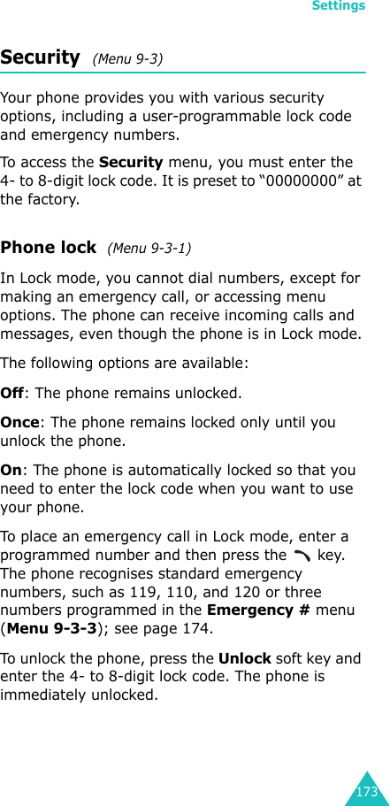 Settings173Security  (Menu 9-3)Your phone provides you with various security options, including a user-programmable lock code and emergency numbers.To a ccess the  Security menu, you must enter the 4- to 8-digit lock code. It is preset to “00000000” at the factory.Phone lock  (Menu 9-3-1)In Lock mode, you cannot dial numbers, except for making an emergency call, or accessing menu options. The phone can receive incoming calls and messages, even though the phone is in Lock mode.The following options are available:Off: The phone remains unlocked.Once: The phone remains locked only until you unlock the phone.On: The phone is automatically locked so that you need to enter the lock code when you want to use your phone.To place an emergency call in Lock mode, enter a programmed number and then press the   key. The phone recognises standard emergency numbers, such as 119, 110, and 120 or three numbers programmed in the Emergency # menu (Menu 9-3-3); see page 174.To unlock the phone, press the Unlock soft key and enter the 4- to 8-digit lock code. The phone is immediately unlocked.