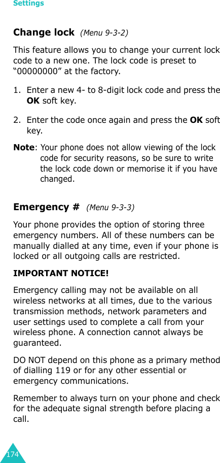 Settings174Change lock  (Menu 9-3-2)This feature allows you to change your current lock code to a new one. The lock code is preset to “00000000” at the factory.1. Enter a new 4- to 8-digit lock code and press the OK soft key.2. Enter the code once again and press the OK soft key.Note: Your phone does not allow viewing of the lock code for security reasons, so be sure to write the lock code down or memorise it if you have changed.Emergency #  (Menu 9-3-3)Your phone provides the option of storing three emergency numbers. All of these numbers can be manually dialled at any time, even if your phone is locked or all outgoing calls are restricted.IMPORTANT NOTICE! Emergency calling may not be available on all wireless networks at all times, due to the various transmission methods, network parameters and user settings used to complete a call from your wireless phone. A connection cannot always be guaranteed. DO NOT depend on this phone as a primary method of dialling 119 or for any other essential or emergency communications. Remember to always turn on your phone and check for the adequate signal strength before placing a call.