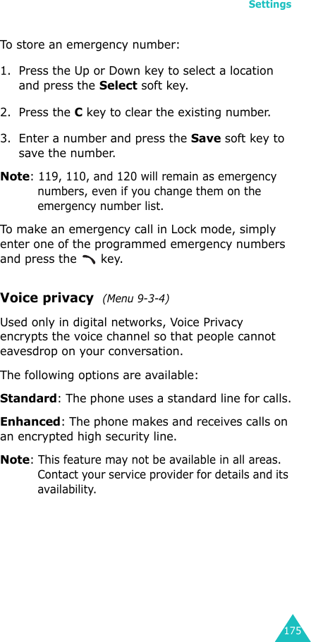 Settings175To store an emergency number:1. Press the Up or Down key to select a location and press the Select soft key.2. Press the C key to clear the existing number.3. Enter a number and press the Save soft key to save the number. Note: 119, 110, and 120 will remain as emergency numbers, even if you change them on the emergency number list.To make an emergency call in Lock mode, simply enter one of the programmed emergency numbers and press the   key. Voice privacy  (Menu 9-3-4)Used only in digital networks, Voice Privacy encrypts the voice channel so that people cannot eavesdrop on your conversation.The following options are available:Standard: The phone uses a standard line for calls.Enhanced: The phone makes and receives calls on an encrypted high security line.Note: This feature may not be available in all areas. Contact your service provider for details and its availability.