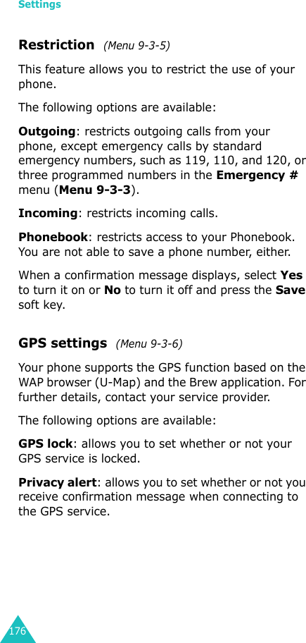 Settings176Restriction  (Menu 9-3-5)This feature allows you to restrict the use of your phone. The following options are available:Outgoing: restricts outgoing calls from your phone, except emergency calls by standard emergency numbers, such as 119, 110, and 120, or three programmed numbers in the Emergency # menu (Menu 9-3-3). Incoming: restricts incoming calls.Phonebook: restricts access to your Phonebook. You are not able to save a phone number, either.When a confirmation message displays, select Yes to turn it on or No to turn it off and press the Save soft key.GPS settings  (Menu 9-3-6)Your phone supports the GPS function based on the WAP browser (U-Map) and the Brew application. For further details, contact your service provider.The following options are available:GPS lock: allows you to set whether or not your GPS service is locked.Privacy alert: allows you to set whether or not you receive confirmation message when connecting to the GPS service.