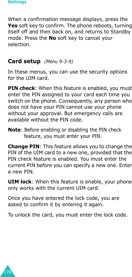Settings178When a confirmation message displays, press the Yes soft key to confirm. The phone reboots, turning itself off and then back on, and returns to Standby mode. Press the No soft key to cancel your selection.Card setup  (Menu 9-3-9)In these menus, you can use the security options for the UIM card.PIN check: When this feature is enabled, you must enter the PIN assigned to your card each time you switch on the phone. Consequently, any person who does not have your PIN cannot use your phone without your approval. But emergency calls are available without the PIN code.Note: Before enabling or disabling the PIN check feature, you must enter your PIN.Change PIN: This feature allows you to change the PIN of the UIM card to a new one, provided that the PIN check feature is enabled. You must enter the current PIN before you can specify a new one. Enter a new PIN.UIM lock: When this feature is enable, your phone only works with the current UIM card.Once you have entered the lock code, you are asked to confirm it by entering it again.To unlock the card, you must enter the lock code.
