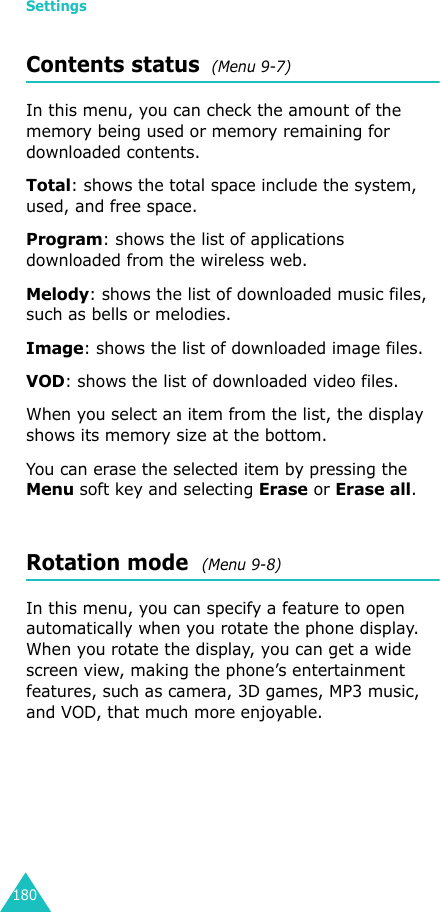 Settings180Contents status  (Menu 9-7)In this menu, you can check the amount of the memory being used or memory remaining for downloaded contents.Total: shows the total space include the system, used, and free space.Program: shows the list of applications downloaded from the wireless web.Melody: shows the list of downloaded music files, such as bells or melodies.Image: shows the list of downloaded image files.VOD: shows the list of downloaded video files.When you select an item from the list, the display shows its memory size at the bottom.You can erase the selected item by pressing the Menu soft key and selecting Erase or Erase all.Rotation mode  (Menu 9-8)In this menu, you can specify a feature to open automatically when you rotate the phone display. When you rotate the display, you can get a wide screen view, making the phone’s entertainment features, such as camera, 3D games, MP3 music, and VOD, that much more enjoyable.