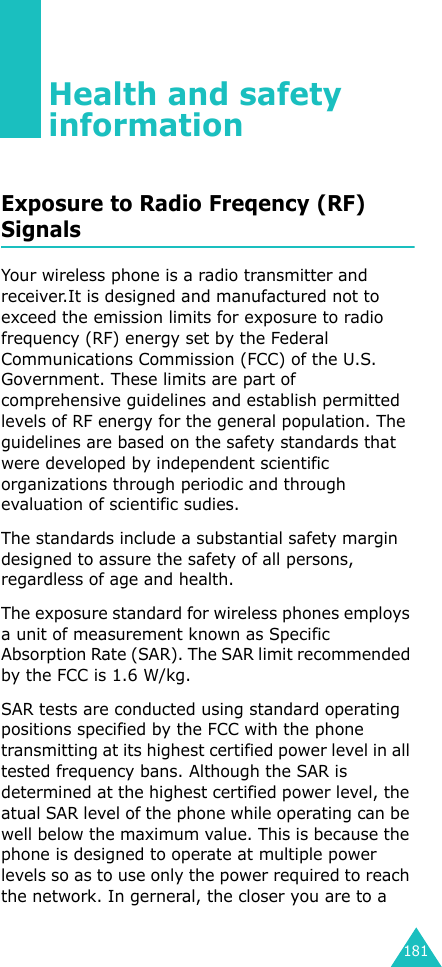 181Health and safety informationExposure to Radio Freqency (RF) SignalsYour wireless phone is a radio transmitter and receiver.It is designed and manufactured not to exceed the emission limits for exposure to radio frequency (RF) energy set by the Federal Communications Commission (FCC) of the U.S. Government. These limits are part of comprehensive guidelines and establish permitted levels of RF energy for the general population. The guidelines are based on the safety standards that were developed by independent scientific organizations through periodic and through evaluation of scientific sudies.The standards include a substantial safety margin designed to assure the safety of all persons, regardless of age and health.The exposure standard for wireless phones employs a unit of measurement known as Specific Absorption Rate (SAR). The SAR limit recommended by the FCC is 1.6 W/kg.SAR tests are conducted using standard operating positions specified by the FCC with the phone transmitting at its highest certified power level in all tested frequency bans. Although the SAR is determined at the highest certified power level, the atual SAR level of the phone while operating can be well below the maximum value. This is because the phone is designed to operate at multiple power levels so as to use only the power required to reach the network. In gerneral, the closer you are to a 