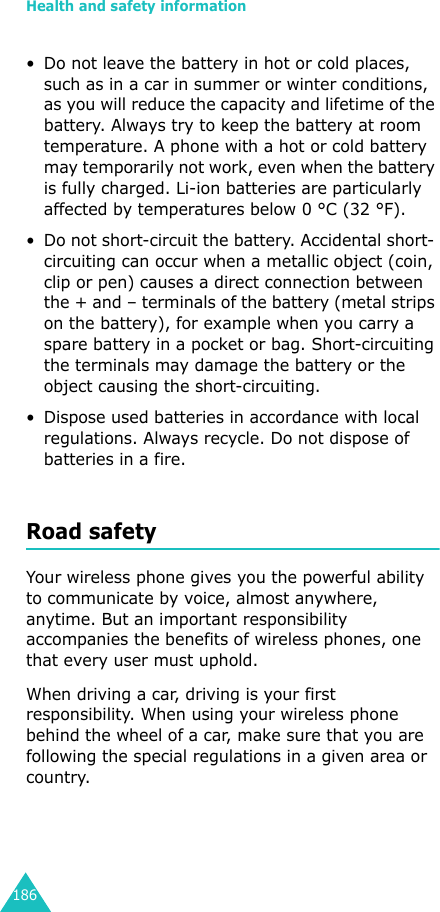 Health and safety information186• Do not leave the battery in hot or cold places, such as in a car in summer or winter conditions, as you will reduce the capacity and lifetime of the battery. Always try to keep the battery at room temperature. A phone with a hot or cold battery may temporarily not work, even when the battery is fully charged. Li-ion batteries are particularly affected by temperatures below 0 °C (32 °F).• Do not short-circuit the battery. Accidental short- circuiting can occur when a metallic object (coin, clip or pen) causes a direct connection between the + and – terminals of the battery (metal strips on the battery), for example when you carry a spare battery in a pocket or bag. Short-circuiting the terminals may damage the battery or the object causing the short-circuiting.• Dispose used batteries in accordance with local regulations. Always recycle. Do not dispose of batteries in a fire.Road safetyYour wireless phone gives you the powerful ability to communicate by voice, almost anywhere, anytime. But an important responsibility accompanies the benefits of wireless phones, one that every user must uphold.When driving a car, driving is your first responsibility. When using your wireless phone behind the wheel of a car, make sure that you are following the special regulations in a given area or country.