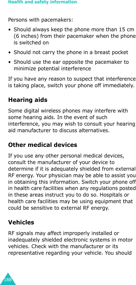 Health and safety information188Persons with pacemakers:• Should always keep the phone more than 15 cm (6 inches) from their pacemaker when the phone is switched on• Should not carry the phone in a breast pocket• Should use the ear opposite the pacemaker to minimize potential interferenceIf you have any reason to suspect that interference is taking place, switch your phone off immediately.Hearing aidsSome digital wireless phones may interfere with some hearing aids. In the event of such interference, you may wish to consult your hearing aid manufacturer to discuss alternatives.Other medical devicesIf you use any other personal medical devices, consult the manufacturer of your device to determine if it is adequately shielded from external RF energy. Your physician may be able to assist you in obtaining this information. Switch your phone off in health care facilities when any regulations posted in these areas instruct you to do so. Hospitals or health care facilities may be using equipment that could be sensitive to external RF energy.VehiclesRF signals may affect improperly installed or inadequately shielded electronic systems in motor vehicles. Check with the manufacturer or its representative regarding your vehicle. You should 