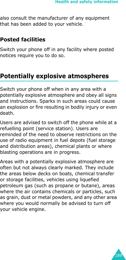 Health and safety information189also consult the manufacturer of any equipment that has been added to your vehicle.Posted facilitiesSwitch your phone off in any facility where posted notices require you to do so.Potentially explosive atmospheresSwitch your phone off when in any area with a potentially explosive atmosphere and obey all signs and instructions. Sparks in such areas could cause an explosion or fire resulting in bodily injury or even death.Users are advised to switch off the phone while at a refuelling point (service station). Users are reminded of the need to observe restrictions on the use of radio equipment in fuel depots (fuel storage and distribution areas), chemical plants or where blasting operations are in progress.Areas with a potentially explosive atmosphere are often but not always clearly marked. They include the areas below decks on boats, chemical transfer or storage facilities, vehicles using liquefied petroleum gas (such as propane or butane), areas where the air contains chemicals or particles, such as grain, dust or metal powders, and any other area where you would normally be advised to turn off your vehicle engine.
