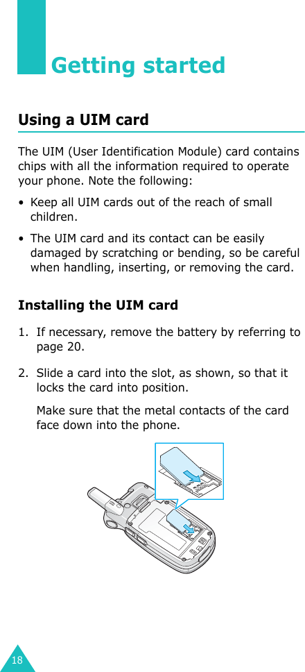 18Getting startedUsing a UIM cardThe UIM (User Identification Module) card contains chips with all the information required to operate your phone. Note the following:• Keep all UIM cards out of the reach of small children.• The UIM card and its contact can be easily damaged by scratching or bending, so be careful when handling, inserting, or removing the card.Installing the UIM card1. If necessary, remove the battery by referring to page 20.2. Slide a card into the slot, as shown, so that it locks the card into position.Make sure that the metal contacts of the card face down into the phone.