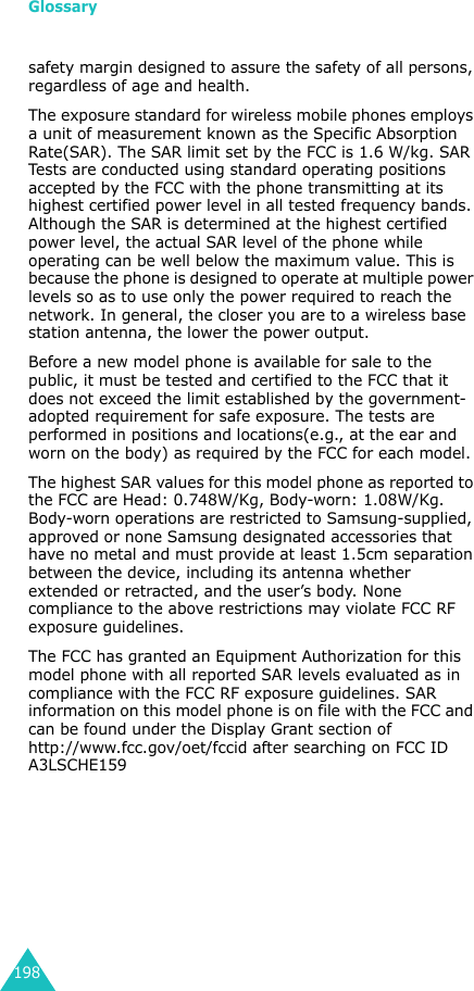 Glossary198safety margin designed to assure the safety of all persons, regardless of age and health. The exposure standard for wireless mobile phones employs a unit of measurement known as the Specific Absorption Rate(SAR). The SAR limit set by the FCC is 1.6 W/kg. SAR Tests are conducted using standard operating positions accepted by the FCC with the phone transmitting at its highest certified power level in all tested frequency bands. Although the SAR is determined at the highest certified power level, the actual SAR level of the phone while operating can be well below the maximum value. This is because the phone is designed to operate at multiple power levels so as to use only the power required to reach the network. In general, the closer you are to a wireless base station antenna, the lower the power output.Before a new model phone is available for sale to the public, it must be tested and certified to the FCC that it does not exceed the limit established by the government-adopted requirement for safe exposure. The tests are performed in positions and locations(e.g., at the ear and worn on the body) as required by the FCC for each model.The highest SAR values for this model phone as reported to the FCC are Head: 0.748W/Kg, Body-worn: 1.08W/Kg. Body-worn operations are restricted to Samsung-supplied, approved or none Samsung designated accessories that have no metal and must provide at least 1.5cm separation between the device, including its antenna whether extended or retracted, and the user’s body. None compliance to the above restrictions may violate FCC RF exposure guidelines. The FCC has granted an Equipment Authorization for this model phone with all reported SAR levels evaluated as in compliance with the FCC RF exposure guidelines. SAR information on this model phone is on file with the FCC and can be found under the Display Grant section ofhttp://www.fcc.gov/oet/fccid after searching on FCC ID A3LSCHE159