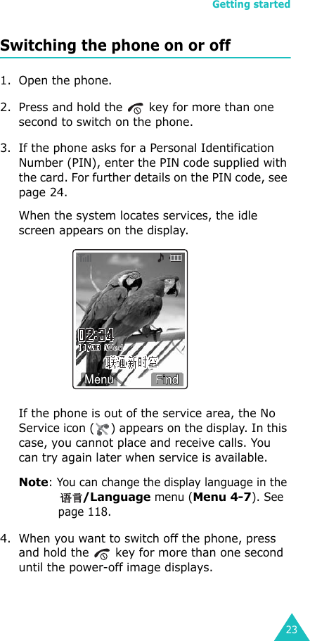 Getting started23Switching the phone on or off1. Open the phone.2. Press and hold the   key for more than one second to switch on the phone.3. If the phone asks for a Personal Identification Number (PIN), enter the PIN code supplied with the card. For further details on the PIN code, see page 24.When the system locates services, the idle screen appears on the display.If the phone is out of the service area, the No Service icon ( ) appears on the display. In this case, you cannot place and receive calls. You can try again later when service is available. Note: You can change the display language in the /Language menu (Menu 4-7). See page 118.4. When you want to switch off the phone, press and hold the   key for more than one second until the power-off image displays.