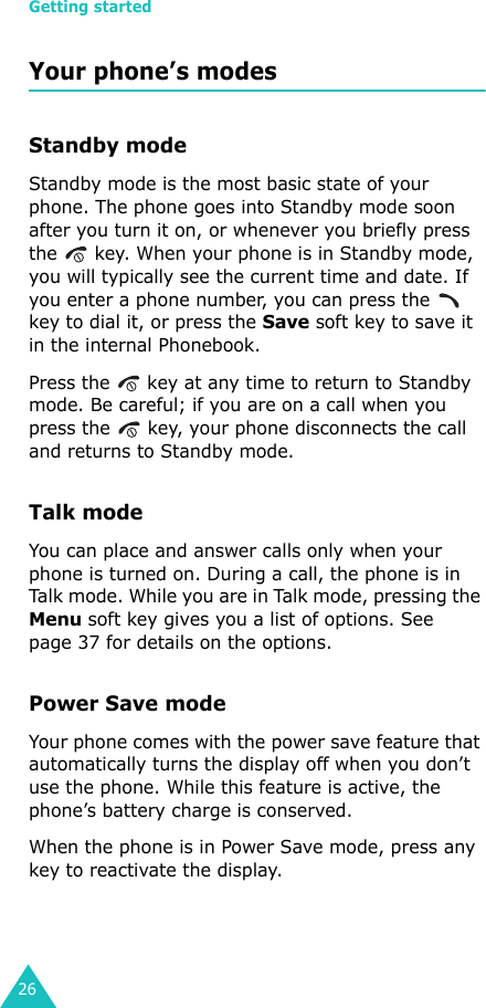 Getting started26Your phone’s modesStandby modeStandby mode is the most basic state of your phone. The phone goes into Standby mode soon after you turn it on, or whenever you briefly press the   key. When your phone is in Standby mode, you will typically see the current time and date. If you enter a phone number, you can press the   key to dial it, or press the Save soft key to save it in the internal Phonebook. Press the   key at any time to return to Standby mode. Be careful; if you are on a call when you press the   key, your phone disconnects the call and returns to Standby mode.Talk modeYou can place and answer calls only when your phone is turned on. During a call, the phone is in Talk mode. While you are in Talk mode, pressing the Menu soft key gives you a list of options. See page 37 for details on the options.Power Save modeYour phone comes with the power save feature that automatically turns the display off when you don’t use the phone. While this feature is active, the phone’s battery charge is conserved. When the phone is in Power Save mode, press any key to reactivate the display.