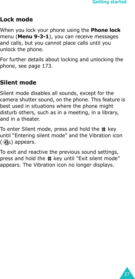 Getting started27Lock modeWhen you lock your phone using the Phone lock menu (Menu 9-3-1), you can receive messages and calls, but you cannot place calls until you unlock the phone.For further details about locking and unlocking the phone, see page 173.Silent mode Silent mode disables all sounds, except for the camera shutter sound, on the phone. This feature is best used in situations where the phone might disturb others, such as in a meeting, in a library, and in a theater. To enter Silent mode, press and hold the   key until “Entering silent mode” and the Vibration icon ( ) appears.To exit and reactive the previous sound settings, press and hold the   key until “Exit silent mode” appears. The Vibration icon no longer displays.