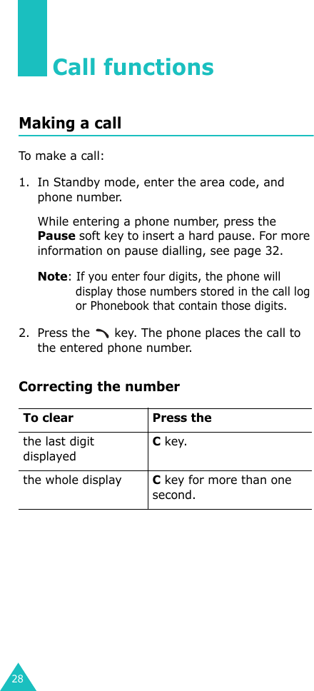 28Call functionsMaking a callTo make a call:1. In Standby mode, enter the area code, and phone number.While entering a phone number, press the Pause soft key to insert a hard pause. For more information on pause dialling, see page 32.Note: If you enter four digits, the phone will display those numbers stored in the call log or Phonebook that contain those digits.2. Press the   key. The phone places the call to the entered phone number.Correcting the numberTo clear Press thethe last digit displayedC key.the whole displayC key for more than one second.
