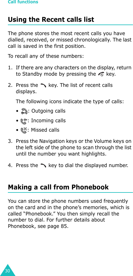 Call functions30Using the Recent calls listThe phone stores the most recent calls you have dialled, received, or missed chronologically. The last call is saved in the first position. To recall any of these numbers:1. If there are any characters on the display, return to Standby mode by pressing the   key.2. Press the   key. The list of recent calls displays.The following icons indicate the type of calls:•  : Outgoing calls• : Incoming calls• : Missed calls3. Press the Navigation keys or the Volume keys on the left side of the phone to scan through the list until the number you want highlights.4. Press the   key to dial the displayed number.Making a call from PhonebookYou can store the phone numbers used frequently on the card and in the phone’s memories, which is called “Phonebook.” You then simply recall the number to dial. For further details about Phonebook, see page 85.