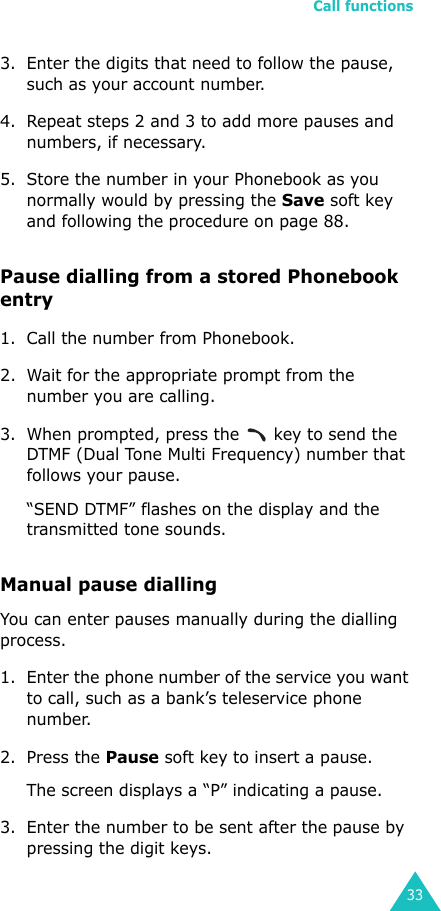 Call functions333. Enter the digits that need to follow the pause, such as your account number.4. Repeat steps 2 and 3 to add more pauses and numbers, if necessary.5. Store the number in your Phonebook as you normally would by pressing the Save soft key and following the procedure on page 88.Pause dialling from a stored Phonebook entry1. Call the number from Phonebook.2. Wait for the appropriate prompt from the number you are calling. 3. When prompted, press the   key to send the DTMF (Dual Tone Multi Frequency) number that follows your pause.“SEND DTMF” flashes on the display and the transmitted tone sounds.Manual pause diallingYou can enter pauses manually during the dialling process.1. Enter the phone number of the service you want to call, such as a bank’s teleservice phone number.2. Press the Pause soft key to insert a pause.The screen displays a “P” indicating a pause. 3. Enter the number to be sent after the pause by pressing the digit keys.