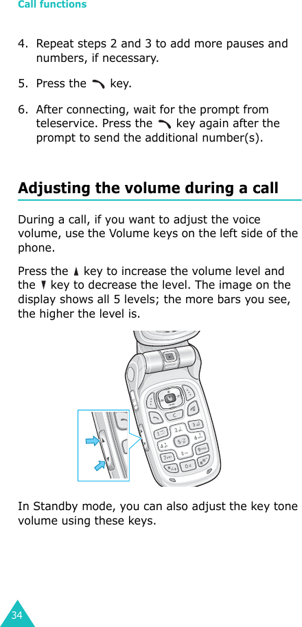 Call functions344. Repeat steps 2 and 3 to add more pauses and numbers, if necessary.5. Press the   key.6. After connecting, wait for the prompt from teleservice. Press the   key again after the prompt to send the additional number(s).Adjusting the volume during a callDuring a call, if you want to adjust the voice volume, use the Volume keys on the left side of the phone. Press the   key to increase the volume level and the   key to decrease the level. The image on the display shows all 5 levels; the more bars you see, the higher the level is. In Standby mode, you can also adjust the key tone volume using these keys.
