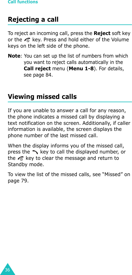 Call functions36Rejecting a callTo reject an incoming call, press the Reject soft key or the   key. Press and hold either of the Volume keys on the left side of the phone.Note: You can set up the list of numbers from which you want to reject calls automatically in the Call reject menu (Menu 1-8). For details, see page 84.Viewing missed callsIf you are unable to answer a call for any reason, the phone indicates a missed call by displaying a text notification on the screen. Additionally, if caller information is available, the screen displays the phone number of the last missed call.When the display informs you of the missed call, press the   key to call the displayed number, or the   key to clear the message and return to Standby mode.To view the list of the missed calls, see “Missed” on page 79.