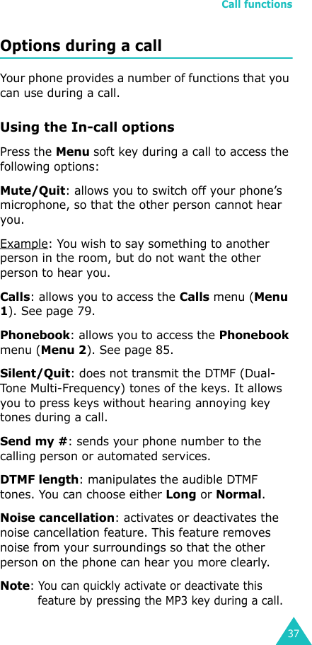 Call functions37Options during a callYour phone provides a number of functions that you can use during a call.Using the In-call optionsPress the Menu soft key during a call to access the following options:Mute/Quit: allows you to switch off your phone’s microphone, so that the other person cannot hear you. Example: You wish to say something to another person in the room, but do not want the other person to hear you.Calls: allows you to access the Calls menu (Menu 1). See page 79.Phonebook: allows you to access the Phonebook menu (Menu 2). See page 85.Silent/Quit: does not transmit the DTMF (Dual-Tone Multi-Frequency) tones of the keys. It allows you to press keys without hearing annoying key tones during a call.Send my #: sends your phone number to the calling person or automated services.DTMF length: manipulates the audible DTMF tones. You can choose either Long or Normal.Noise cancellation: activates or deactivates the noise cancellation feature. This feature removes noise from your surroundings so that the other person on the phone can hear you more clearly. Note: You can quickly activate or deactivate this feature by pressing the MP3 key during a call.