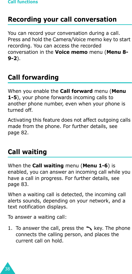 Call functions38Recording your call conversationYou can record your conversation during a call. Press and hold the Camera/Voice memo key to start recording. You can access the recorded conversation in the Voice memo menu (Menu 8-9-2).Call forwardingWhen you enable the Call forward menu (Menu 1-5), your phone forwards incoming calls to another phone number, even when your phone is turned off. Activating this feature does not affect outgoing calls made from the phone. For further details, see page 82.Call waitingWhen the Call waiting menu (Menu 1-6) is enabled, you can answer an incoming call while you have a call in progress. For further details, see page 83.When a waiting call is detected, the incoming call alerts sounds, depending on your network, and a text notification displays. To answer a waiting call:1. To answer the call, press the   key. The phone connects the calling person, and places the current call on hold.