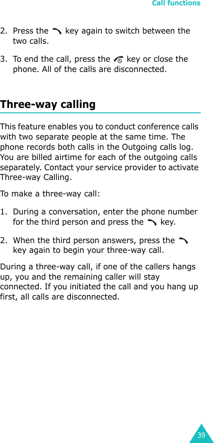 Call functions392. Press the   key again to switch between the two calls.3. To end the call, press the   key or close the phone. All of the calls are disconnected.Three-way callingThis feature enables you to conduct conference calls with two separate people at the same time. The phone records both calls in the Outgoing calls log. You are billed airtime for each of the outgoing calls separately. Contact your service provider to activate Three-way Calling.To make a three-way call:1. During a conversation, enter the phone number for the third person and press the   key. 2. When the third person answers, press the   key again to begin your three-way call. During a three-way call, if one of the callers hangs up, you and the remaining caller will stay connected. If you initiated the call and you hang up first, all calls are disconnected.
