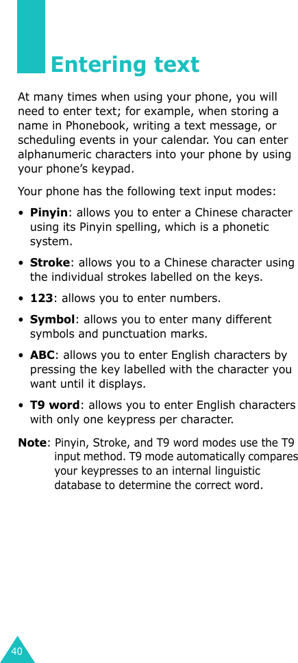 40Entering textAt many times when using your phone, you will need to enter text; for example, when storing a name in Phonebook, writing a text message, or scheduling events in your calendar. You can enter alphanumeric characters into your phone by using your phone’s keypad.Your phone has the following text input modes:•Pinyin: allows you to enter a Chinese character using its Pinyin spelling, which is a phonetic system.•Stroke: allows you to a Chinese character using the individual strokes labelled on the keys.•123: allows you to enter numbers.•Symbol: allows you to enter many different symbols and punctuation marks.•ABC: allows you to enter English characters by pressing the key labelled with the character you want until it displays.•T9 word: allows you to enter English characters with only one keypress per character.Note: Pinyin, Stroke, and T9 word modes use the T9 input method. T9 mode automatically compares your keypresses to an internal linguistic database to determine the correct word.