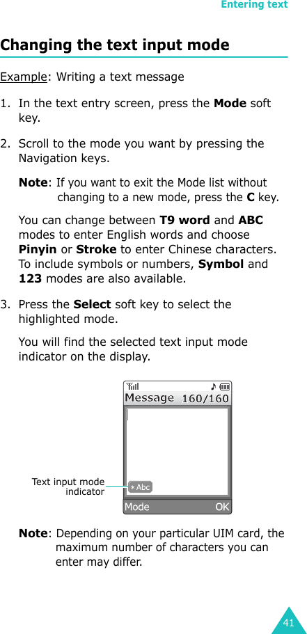 Entering text41Changing the text input modeExample: Writing a text message1. In the text entry screen, press the Mode soft key. 2. Scroll to the mode you want by pressing the Navigation keys.Note: If you want to exit the Mode list without changing to a new mode, press the C key.You can change between T9 word and ABC modes to enter English words and choose Pinyin or Stroke to enter Chinese characters. To include symbols or numbers, Symbol and 123 modes are also available. 3. Press the Select soft key to select the highlighted mode.You will find the selected text input mode indicator on the display.Note: Depending on your particular UIM card, the maximum number of characters you can enter may differ.Text input modeindicator