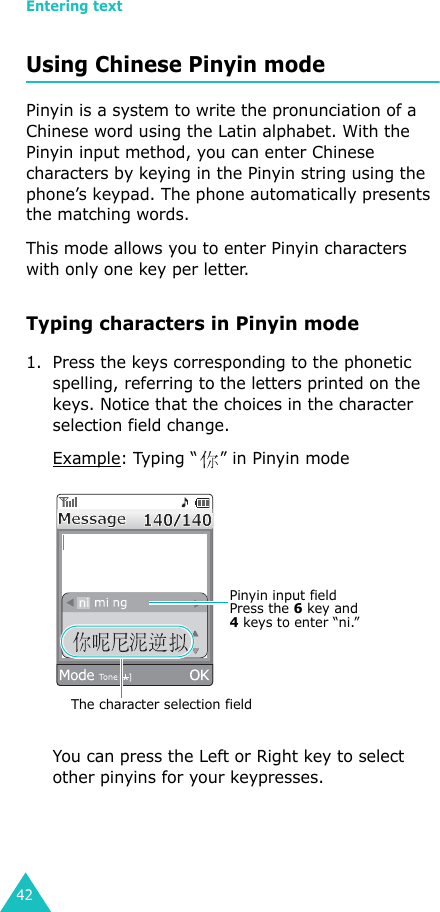 Entering text42Using Chinese Pinyin modePinyin is a system to write the pronunciation of a Chinese word using the Latin alphabet. With the Pinyin input method, you can enter Chinese characters by keying in the Pinyin string using the phone’s keypad. The phone automatically presents the matching words.This mode allows you to enter Pinyin characters with only one key per letter.Typing characters in Pinyin mode1. Press the keys corresponding to the phonetic spelling, referring to the letters printed on the keys. Notice that the choices in the character selection field change.Example: Typing “ ” in Pinyin modeYou can press the Left or Right key to select other pinyins for your keypresses.Pinyin input field Press the 6 key and 4 keys to enter “ni.”The character selection field