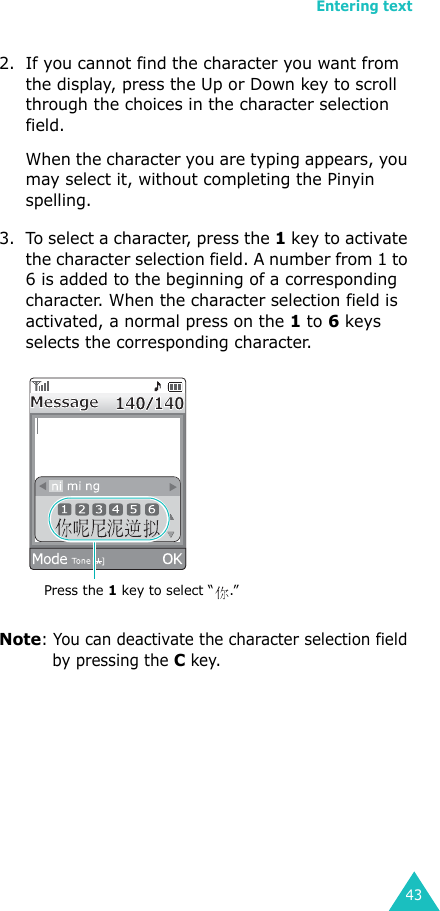 Entering text432. If you cannot find the character you want from the display, press the Up or Down key to scroll through the choices in the character selection field.When the character you are typing appears, you may select it, without completing the Pinyin spelling.3. To select a character, press the 1 key to activate the character selection field. A number from 1 to 6 is added to the beginning of a corresponding character. When the character selection field is activated, a normal press on the 1 to 6 keys selects the corresponding character.Note: You can deactivate the character selection field by pressing the C key.Press the 1 key to select “ .”