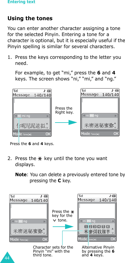 Entering text44Using the tonesYou can enter another character assigning a tone for the selected Pinyin. Entering a tone for a character is optional, but it is especially useful if the Pinyin spelling is similar for several characters.1. Press the keys corresponding to the letter you need.For example, to get “mi,” press the 6 and 4 keys. The screen shows “ni,” “mi,” and “ng.” 2. Press the   key until the tone you want displays.Note: You can delete a previously entered tone by pressing the C key.Press the 6 and 4 keys.Press the Right key.Character sets for the Pinyin “mi” with the third tone.Press the   key for the  tone.Alternative Pinyin by pressing the 6 and 4 keys.