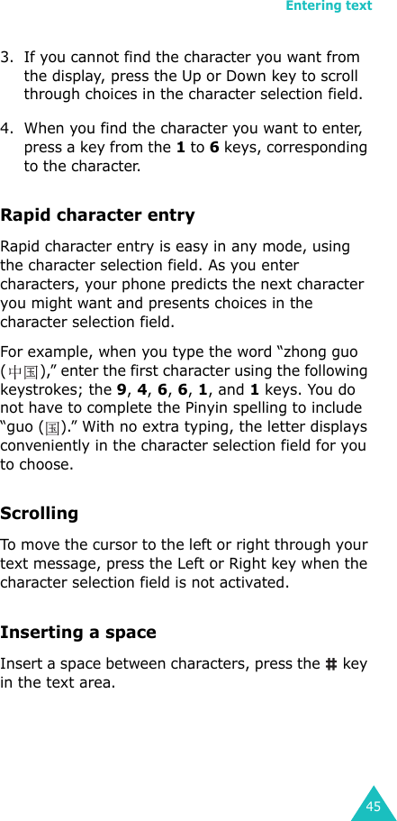 Entering text453. If you cannot find the character you want from the display, press the Up or Down key to scroll through choices in the character selection field.4. When you find the character you want to enter, press a key from the 1 to 6 keys, corresponding to the character.Rapid character entryRapid character entry is easy in any mode, using the character selection field. As you enter characters, your phone predicts the next character you might want and presents choices in the character selection field. For example, when you type the word “zhong guo ( ),” enter the first character using the following keystrokes; the 9, 4, 6, 6, 1, and 1 keys. You do not have to complete the Pinyin spelling to include “guo ( ).” With no extra typing, the letter displays conveniently in the character selection field for you to choose.ScrollingTo move the cursor to the left or right through your text message, press the Left or Right key when the character selection field is not activated. Inserting a spaceInsert a space between characters, press the   key in the text area.