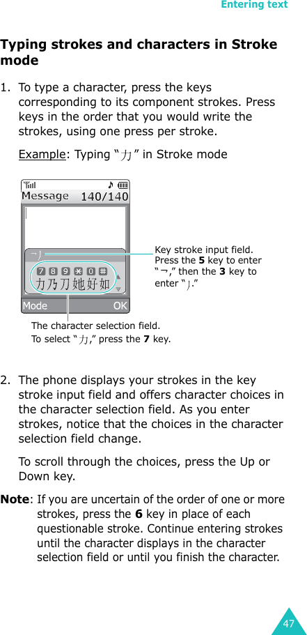 Entering text47Typing strokes and characters in Stroke mode1. To type a character, press the keys corresponding to its component strokes. Press keys in the order that you would write the strokes, using one press per stroke.Example: Typing “ ” in Stroke mode2. The phone displays your strokes in the key stroke input field and offers character choices in the character selection field. As you enter strokes, notice that the choices in the character selection field change. To scroll through the choices, press the Up or Down key.Note: If you are uncertain of the order of one or more strokes, press the 6 key in place of each questionable stroke. Continue entering strokes until the character displays in the character selection field or until you finish the character.The character selection field. To select “ ,” press the 7 key.Key stroke input field.Press the 5 key to enter “,” then the 3 key to enter “ .” 