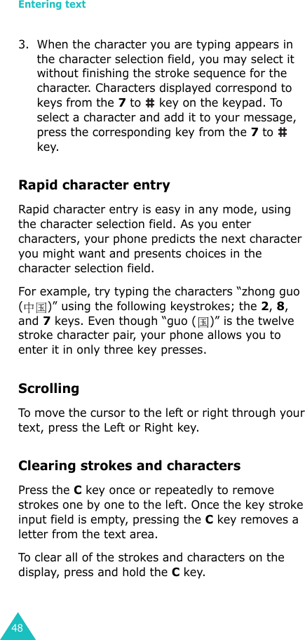 Entering text483. When the character you are typing appears in the character selection field, you may select it without finishing the stroke sequence for the character. Characters displayed correspond to keys from the 7 to   key on the keypad. To select a character and add it to your message, press the corresponding key from the 7 to   key.Rapid character entryRapid character entry is easy in any mode, using the character selection field. As you enter characters, your phone predicts the next character you might want and presents choices in the character selection field. For example, try typing the characters “zhong guo ( )” using the following keystrokes; the 2, 8, and 7 keys. Even though “guo ( )” is the twelve stroke character pair, your phone allows you to enter it in only three key presses.ScrollingTo move the cursor to the left or right through your text, press the Left or Right key. Clearing strokes and charactersPress the C key once or repeatedly to remove strokes one by one to the left. Once the key stroke input field is empty, pressing the C key removes a letter from the text area.To clear all of the strokes and characters on the display, press and hold the C key.