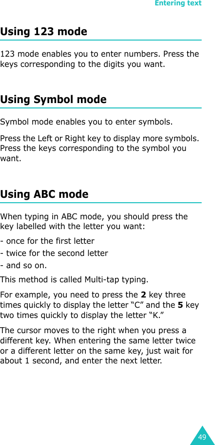 Entering text49Using 123 mode123 mode enables you to enter numbers. Press the keys corresponding to the digits you want.Using Symbol modeSymbol mode enables you to enter symbols. Press the Left or Right key to display more symbols. Press the keys corresponding to the symbol you want.Using ABC modeWhen typing in ABC mode, you should press the key labelled with the letter you want:- once for the first letter- twice for the second letter- and so on.This method is called Multi-tap typing.For example, you need to press the 2 key three times quickly to display the letter “C” and the 5 key two times quickly to display the letter “K.” The cursor moves to the right when you press a different key. When entering the same letter twice or a different letter on the same key, just wait for about 1 second, and enter the next letter.