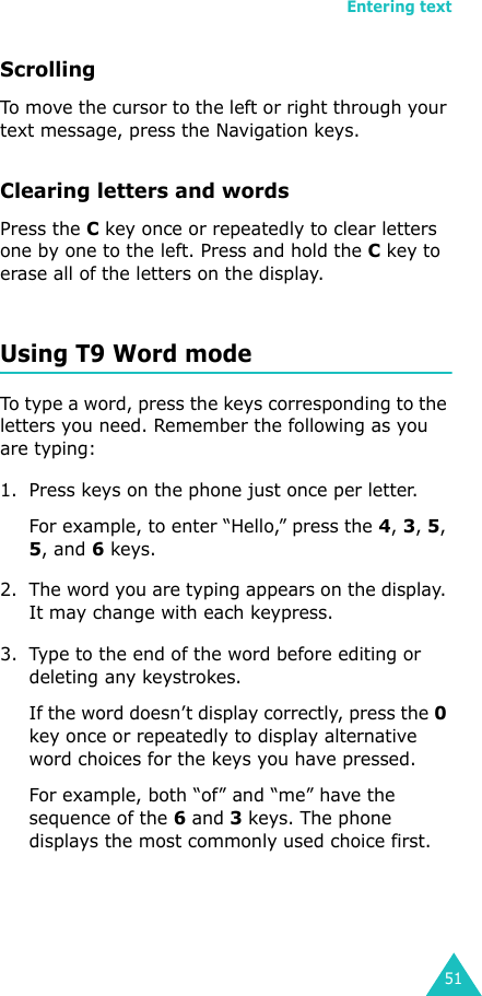 Entering text51ScrollingTo move the cursor to the left or right through your text message, press the Navigation keys.Clearing letters and wordsPress the C key once or repeatedly to clear letters one by one to the left. Press and hold the C key to erase all of the letters on the display.Using T9 Word modeTo type a word, press the keys corresponding to the letters you need. Remember the following as you are typing:1. Press keys on the phone just once per letter. For example, to enter “Hello,” press the 4, 3, 5, 5, and 6 keys.2. The word you are typing appears on the display. It may change with each keypress.3. Type to the end of the word before editing or deleting any keystrokes.If the word doesn’t display correctly, press the 0 key once or repeatedly to display alternative word choices for the keys you have pressed. For example, both “of” and “me” have the sequence of the 6 and 3 keys. The phone displays the most commonly used choice first.