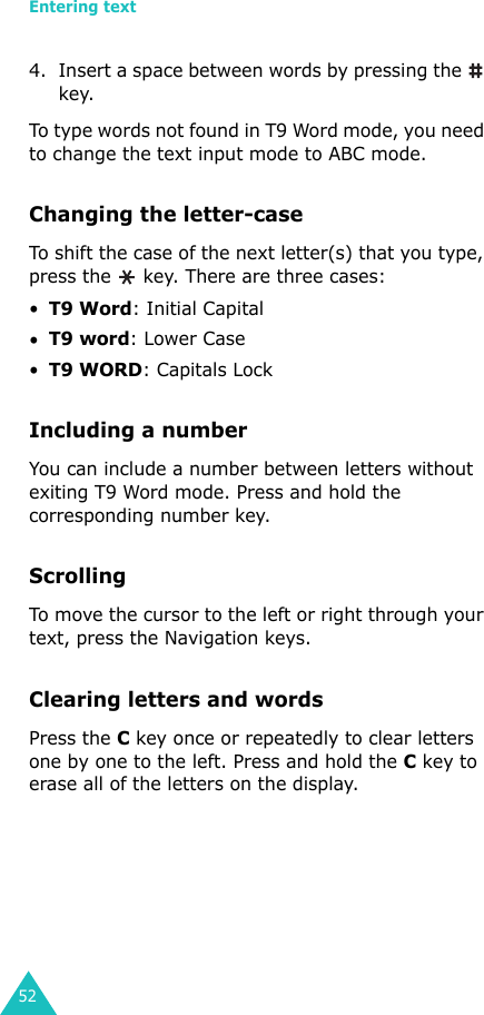 Entering text524. Insert a space between words by pressing the   key.To type words not found in T9 Word mode, you need to change the text input mode to ABC mode. Changing the letter-caseTo shift the case of the next letter(s) that you type, press the   key. There are three cases: •T9 Word: Initial Capital•T9 word: Lower Case•T9 WORD: Capitals LockIncluding a numberYou can include a number between letters without exiting T9 Word mode. Press and hold the corresponding number key.ScrollingTo move the cursor to the left or right through your text, press the Navigation keys.Clearing letters and wordsPress the C key once or repeatedly to clear letters one by one to the left. Press and hold the C key to erase all of the letters on the display.