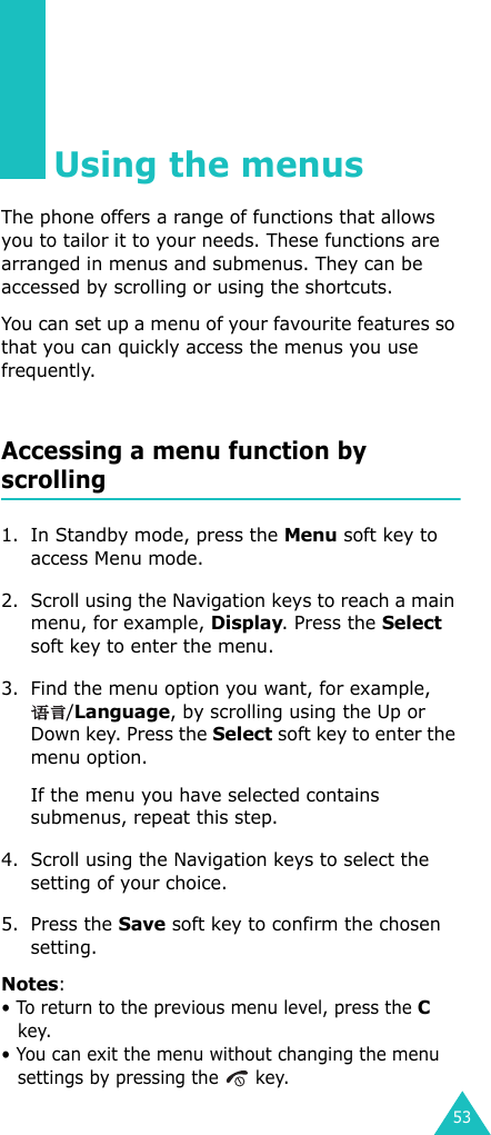 53Using the menusThe phone offers a range of functions that allows you to tailor it to your needs. These functions are arranged in menus and submenus. They can be accessed by scrolling or using the shortcuts.You can set up a menu of your favourite features so that you can quickly access the menus you use frequently.Accessing a menu function by scrolling1. In Standby mode, press the Menu soft key to access Menu mode. 2. Scroll using the Navigation keys to reach a main menu, for example, Display. Press the Select soft key to enter the menu.3. Find the menu option you want, for example, /Language, by scrolling using the Up or Down key. Press the Select soft key to enter the menu option.If the menu you have selected contains submenus, repeat this step.4. Scroll using the Navigation keys to select the setting of your choice. 5. Press the Save soft key to confirm the chosen setting.Notes: • To return to the previous menu level, press the C key.• You can exit the menu without changing the menu settings by pressing the   key.