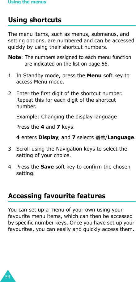 Using the menus54Using shortcutsThe menu items, such as menus, submenus, and setting options, are numbered and can be accessed quickly by using their shortcut numbers. Note: The numbers assigned to each menu function are indicated on the list on page 56. 1. In Standby mode, press the Menu soft key to access Menu mode.2. Enter the first digit of the shortcut number. Repeat this for each digit of the shortcut number.Example: Changing the display languagePress the 4 and 7 keys.4 enters Display, and 7 selects  /Language.3. Scroll using the Navigation keys to select the setting of your choice. 4. Press the Save soft key to confirm the chosen setting.Accessing favourite featuresYou can set up a menu of your own using your favourite menu items, which can then be accessed by specific number keys. Once you have set up your favourites, you can easily and quickly access them.