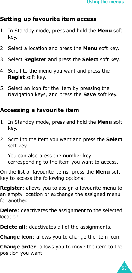 Using the menus55Setting up favourite item access1. In Standby mode, press and hold the Menu soft key.2. Select a location and press the Menu soft key.3. Select Register and press the Select soft key.4. Scroll to the menu you want and press the Regist soft key.5. Select an icon for the item by pressing the Navigation keys, and press the Save soft key.Accessing a favourite item1. In Standby mode, press and hold the Menu soft key.2. Scroll to the item you want and press the Select soft key.You can also press the number key corresponding to the item you want to access.On the list of favourite items, press the Menu soft key to access the following options:Register: allows you to assign a favourite menu to an empty location or exchange the assigned menu for another.Delete: deactivates the assignment to the selected location.Delete all: deactivates all of the assignments.Change icon: allows you to change the item icon.Change order: allows you to move the item to the position you want.