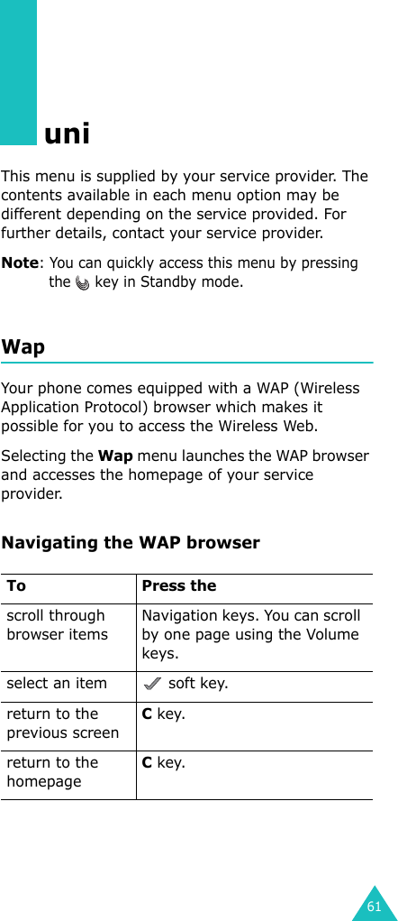 61uniThis menu is supplied by your service provider. The contents available in each menu option may be different depending on the service provided. For further details, contact your service provider.Note: You can quickly access this menu by pressing the   key in Standby mode.WapYour phone comes equipped with a WAP (Wireless Application Protocol) browser which makes it possible for you to access the Wireless Web.Selecting the Wap menu launches the WAP browser and accesses the homepage of your service provider.Navigating the WAP browserTo Press thescroll through browser itemsNavigation keys. You can scroll by one page using the Volume keys.select an item  soft key.return to the previous screenC key.return to the homepageC key.