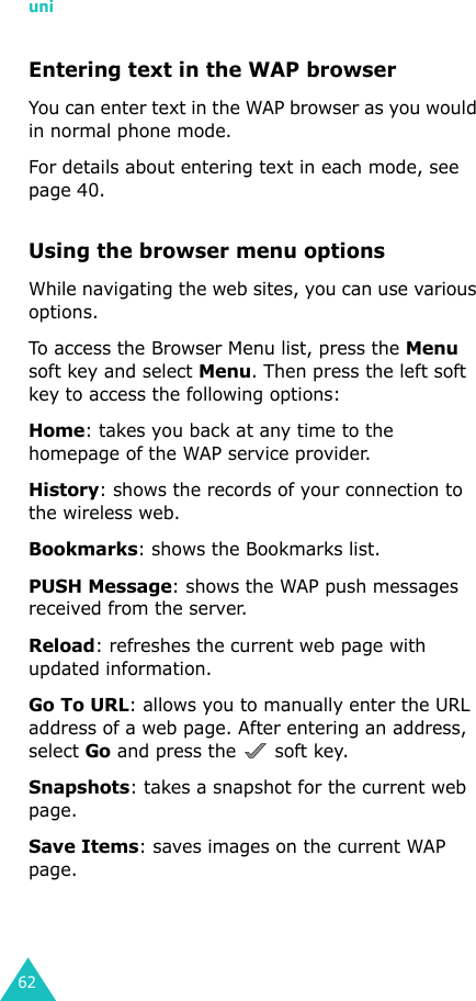 uni62Entering text in the WAP browserYou can enter text in the WAP browser as you would in normal phone mode.For details about entering text in each mode, see page 40.Using the browser menu optionsWhile navigating the web sites, you can use various options. To access the Browser Menu list, press the Menu soft key and select Menu. Then press the left soft key to access the following options:Home: takes you back at any time to the homepage of the WAP service provider.History: shows the records of your connection to the wireless web.Bookmarks: shows the Bookmarks list.PUSH Message: shows the WAP push messages received from the server.Reload: refreshes the current web page with updated information.Go To URL: allows you to manually enter the URL address of a web page. After entering an address, select Go and press the   soft key.Snapshots: takes a snapshot for the current web page. Save Items: saves images on the current WAP page.