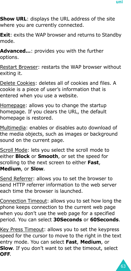 uni63Show URL: displays the URL address of the site where you are currently connected.Exit: exits the WAP browser and returns to Standby mode.Advanced...: provides you with the further options.Restart Browser: restarts the WAP browser without exiting it.Delete Cookies: deletes all of cookies and files. A cookie is a piece of user’s information that is entered when you use a website.Homepage: allows you to change the startup homepage. If you clears the URL, the default homepage is restored.Multimedia: enables or disables auto download of the media objects, such as images or background sound on the current page.Scroll Mode: lets you select the scroll mode to either Block or Smooth, or set the speed for scrolling to the next screen to either Fast, Medium, or Slow.Send Referrer: allows you to set the browser to send HTTP referrer information to the web server each time the browser is launched.Connection Timeout: allows you to set how long the phone keeps connection to the current web page when you don’t use the web page for a specified period. You can select 30Seconds or 60Seconds.Key Press Timeout: allows you to set the keypress speed for the cursor to move to the right in the text entry mode. You can select Fast, Medium, or Slow. If you don’t want to set the timeout, select OFF.