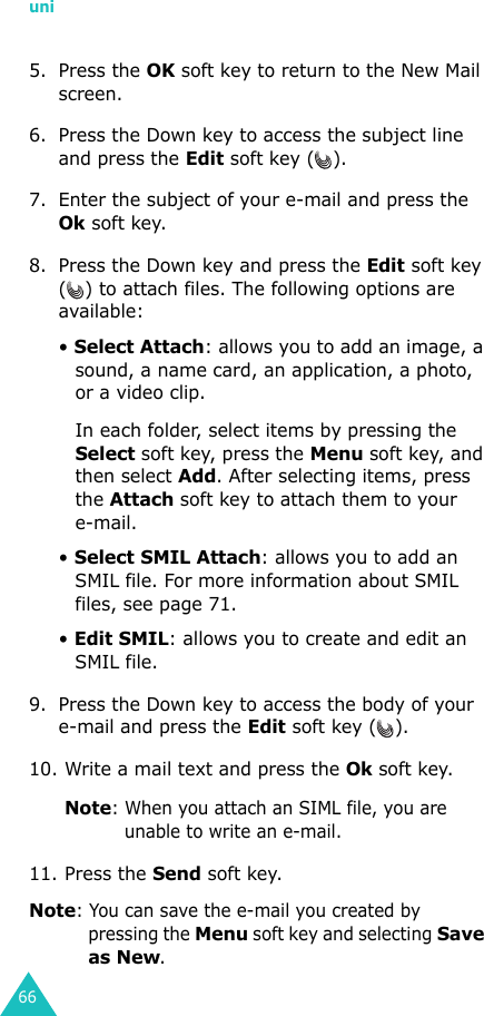 uni665. Press the OK soft key to return to the New Mail screen. 6. Press the Down key to access the subject line and press the Edit soft key ( ).7. Enter the subject of your e-mail and press the Ok soft key.8. Press the Down key and press the Edit soft key ( ) to attach files. The following options are available:• Select Attach: allows you to add an image, a sound, a name card, an application, a photo, or a video clip. In each folder, select items by pressing the Select soft key, press the Menu soft key, and then select Add. After selecting items, press the Attach soft key to attach them to your e-mail.• Select SMIL Attach: allows you to add an SMIL file. For more information about SMIL files, see page 71.• Edit SMIL: allows you to create and edit an SMIL file. 9. Press the Down key to access the body of your e-mail and press the Edit soft key ( ). 10. Write a mail text and press the Ok soft key. Note: When you attach an SIML file, you are unable to write an e-mail.11. Press the Send soft key. Note: You can save the e-mail you created by pressing the Menu soft key and selecting Save as New.