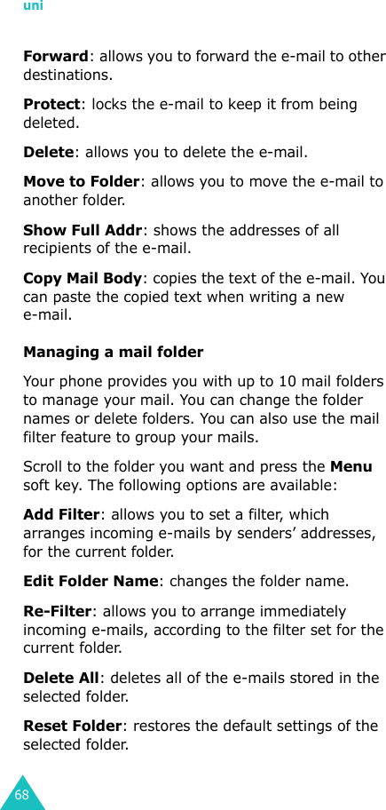uni68Forward: allows you to forward the e-mail to other destinations.Protect: locks the e-mail to keep it from being deleted. Delete: allows you to delete the e-mail.Move to Folder: allows you to move the e-mail to another folder.Show Full Addr: shows the addresses of all recipients of the e-mail.Copy Mail Body: copies the text of the e-mail. You can paste the copied text when writing a new e-mail.Managing a mail folderYour phone provides you with up to 10 mail folders to manage your mail. You can change the folder names or delete folders. You can also use the mail filter feature to group your mails.Scroll to the folder you want and press the Menu soft key. The following options are available:Add Filter: allows you to set a filter, which arranges incoming e-mails by senders’ addresses, for the current folder.Edit Folder Name: changes the folder name.Re-Filter: allows you to arrange immediately incoming e-mails, according to the filter set for the current folder.Delete All: deletes all of the e-mails stored in the selected folder.Reset Folder: restores the default settings of the selected folder.